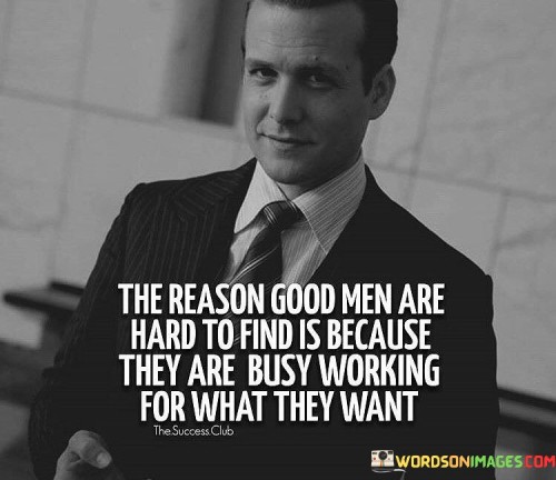 The quote suggests that good men, individuals of integrity and purpose, are scarce because they are dedicated to achieving their goals and aspirations. Instead of idling or seeking instant gratification, they invest their time and energy in productive endeavors, which makes them less visible in the search for companionship or recognition.

Good men prioritize their personal growth and ambitions, devoting themselves to meaningful pursuits. They understand that success and fulfillment require effort and dedication, and they are willing to put in the work to attain their dreams. This focus on self-improvement and accomplishment may make them less available for casual encounters, leading to their scarcity in certain contexts.

The scarcity of good men serves as a reminder that true virtue and ambition are precious qualities to be admired and sought after. It encourages individuals to appreciate and respect those who are diligently striving for their goals. The quote also highlights the importance of aligning with like-minded individuals who share similar values and aspirations, supporting one another on their respective journeys of growth and success.