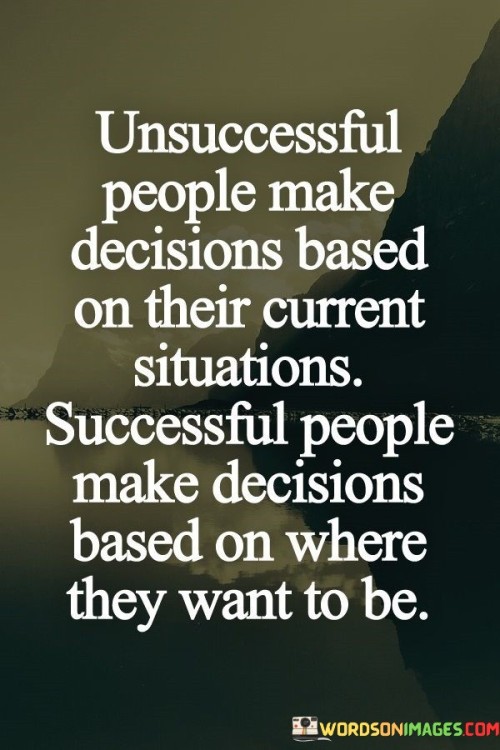 The statement contrasts decision-making between unsuccessful and successful individuals. It suggests that the former make choices based on their current circumstances, while the latter prioritize decisions aligned with their desired future outcomes. In the first paragraph, the statement introduces the concept of decision-making rooted in current situations.

The second paragraph delves deeper into the statement's meaning. It implies that unsuccessful people are more influenced by immediate conditions, while successful people focus on their long-term aspirations. The statement suggests that forward-thinking decision-making is a hallmark of those who achieve their goals.

In the third paragraph, the statement encapsulates its core message. It serves as a motivational reminder of the significance of strategic decision-making. By aligning choices with desired future outcomes, individuals can navigate challenges and work towards their goals with purpose and intention. The statement encourages a perspective that values a proactive approach to decision-making as a crucial element of success.