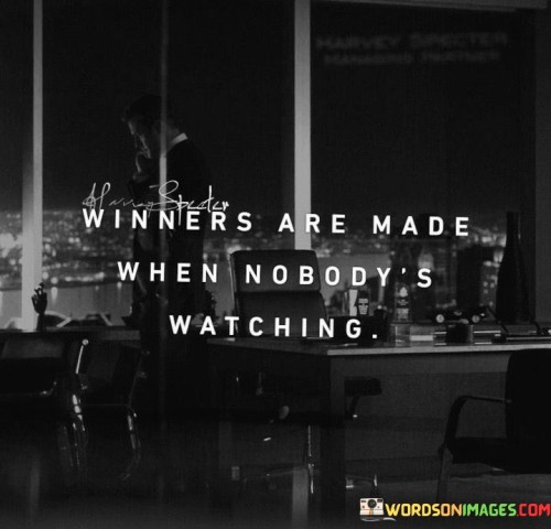 The quote underscores the idea that true winners are forged through consistent effort and dedication when there are no external eyes to impress. It suggests that success is not achieved solely in public recognition but in the silent, unseen moments of hard work and self-discipline.

Winners distinguish themselves by their commitment to personal growth and improvement, even when no one is holding them accountable. In the absence of external validation, they push themselves to surpass their limits and embrace the journey of continuous self-improvement.

The quote also highlights the importance of intrinsic motivation over external praise. Those who thrive on self-motivation and a desire for excellence are more likely to achieve lasting success. It serves as a reminder that the path to victory is often laid in the private battles individuals face, where dedication, determination, and persistence pave the way to triumph.