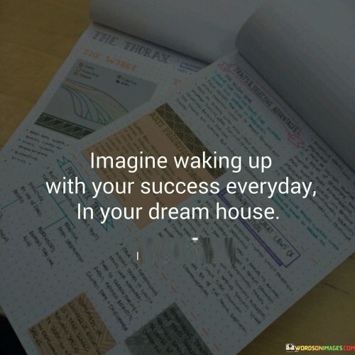 The statement envisions the experience of waking up to the reality of personal success every day, symbolized by residing in a dream house. It implies the fulfillment of one's aspirations and the tangible representation of achievement. In the first paragraph, the statement introduces the concept of waking up to success.

The second paragraph delves deeper into the statement's meaning. It suggests that the vision of success, embodied by living in a dream house, serves as a source of inspiration and motivation. The statement implies the powerful impact of having tangible representations of success.