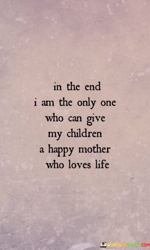 In The End I Am The Only One Who Can Give My Children A Happy Mother Who Loves Life Quotes