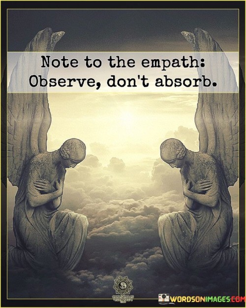 The quote offers guidance to empaths, individuals who are highly sensitive to others' emotions. It advises them to observe the emotions and energies around them without absorbing or taking them on personally. This self-preservation technique helps empaths maintain emotional boundaries and prevent being overwhelmed by the feelings of others.

As empaths tend to deeply empathize with others, they may unintentionally absorb negative emotions and experiences. The quote reminds them to be mindful of this tendency and to practice healthy detachment. By observing emotions without internalizing them, empaths can support others without sacrificing their emotional well-being.

The advice encourages empaths to strike a balance between compassion and self-care. It empowers them to offer understanding and support while safeguarding their mental and emotional health. This approach allows empaths to be a source of comfort and aid to others while preserving their own emotional equilibrium.