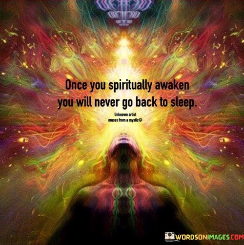 The quote suggests that once a person experiences a spiritual awakening, there is no turning back. Spiritual awakening involves a profound shift in consciousness and awareness, leading to a deeper understanding of oneself and the world. Once awakened, individuals become more attuned to their spiritual journey, seeking higher truths and personal growth.

Spiritual awakening marks a significant transformation, triggering an irreversible change in perspective and priorities. It often brings a sense of clarity and purpose, driving individuals to seek a more meaningful and fulfilling life. This awakened state encourages continuous exploration and growth on a spiritual level, making it unlikely for individuals to return to their previous state of ignorance or unawareness.

The quote implies that spiritual awakening is not a one-time event but an ongoing journey of self-discovery and enlightenment. It signifies a commitment to spiritual evolution and fosters a deeper connection with one's inner self and the world around them. Once spiritually awakened, individuals embark on a path of continuous learning, self-improvement, and spiritual exploration.