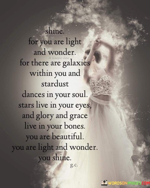 The quote "Shine, for you are light and wonder. For there are galaxies within you, and stardust dances in your soul. Stars live in your eyes, and glory and grace live in your bones. You are beautiful. You are light and wonder. You shine" celebrates the inherent brilliance and extraordinary nature of each individual. It encourages self-empowerment, self-appreciation, and the recognition of one's unique qualities and potential.The quote invites individuals to embrace their inner radiance and embrace the awe-inspiring aspects of their being. It reminds us that within each person exists a vast universe of possibilities, like the infinite expanse of galaxies. It emphasizes the idea that we are not limited beings but rather complex and magical entities, infused with the cosmic energy of stardust. The mention of stardust dancing in our souls signifies the inherent creativity, passion, and vitality that reside within us.Furthermore, the quote acknowledges the captivating presence that individuals possess. It suggests that the light of the stars shines through our eyes, reflecting the depth and enchantment of our inner selves. It further alludes to the inherent strength and grace that resides in our very bones, representing resilience, dignity, and the capacity for growth.The message of the quote is clear: every person is inherently beautiful and extraordinary, possessing an inherent light and wonder that can shine brightly. It serves as a reminder to embrace our true selves, to acknowledge our worth and potential, and to radiate that brilliance out into the world. By recognizing and nurturing the unique qualities within us, we can cultivate a sense of self-acceptance, self-confidence, and self-love.In summary, the quote emphasizes the inherent beauty, brilliance, and wonder that resides within each individual. It encourages us to embrace our unique qualities, to recognize the infinite possibilities within us, and to let our light shine brightly for all to see. It serves as a powerful reminder that we are all deserving of love, appreciation, and recognition for the extraordinary beings that we are.