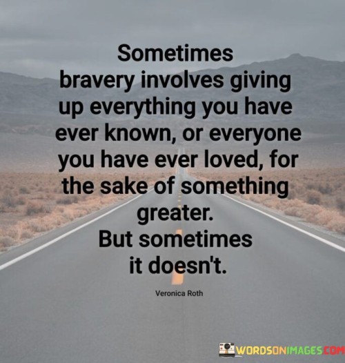 This profound quote explores the complex nature of bravery and the sacrifices it may entail. It suggests that true bravery can sometimes involve relinquishing everything we are familiar with and hold dear for a higher purpose, but it also acknowledges that not every act of courage requires such sacrifices.

"Sometimes bravery involves giving up everything you have ever known or everyone you have ever loved for the sake of something greater" emphasizes the immense courage required to let go of familiar surroundings and cherished relationships for a noble cause. It speaks to moments in life when individuals make selfless choices to pursue a higher calling or greater good.

"But sometimes it doesn't" acknowledges that not every act of bravery necessitates sacrificing everything. It recognizes that courage can manifest in various forms, including staying true to one's convictions, confronting fears, or standing up for what is right without needing to sever existing connections.