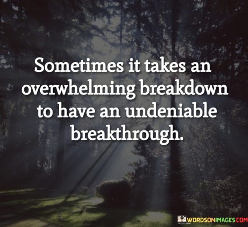 This insightful quote highlights the transformative power of hitting rock bottom or experiencing a profound emotional breakdown. It suggests that from these moments of intense struggle and vulnerability, we can find the strength and clarity needed for a significant and undeniable breakthrough.

"Sometimes it takes an overwhelming breakdown" emphasizes the intensity of the emotional or psychological turmoil that one might go through. It speaks to moments when we feel utterly overwhelmed by challenges, stress, or emotional pain.

"To have an undeniable breakthrough" signifies that these breakdowns can serve as a catalyst for powerful and life-changing transformations. They can lead to moments of clarity, self-awareness, and growth that are impossible to ignore or deny.