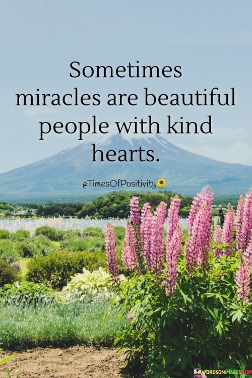 This heartwarming quote celebrates the idea that sometimes, miracles come in the form of beautiful people who possess kind and compassionate hearts.

"Sometimes miracles are beautiful people" suggests that encountering genuinely caring and empathetic individuals can feel like a miraculous experience. These individuals bring light, joy, and positive energy to the lives of others through their kindness.

"With kind hearts" emphasizes that it is the genuine kindness and compassion of these beautiful people that make them so special. Their ability to show love, empathy, and support is what makes them true miracles in the lives of those they touch.