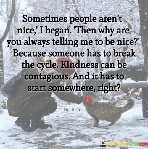 "Sometimes people aren't nice" acknowledges the presence of unkind behavior and interactions that can be disheartening and discouraging.

"I began then why are you always telling me to be nice" questions the purpose of being kind when faced with unkindness from others. It suggests a feeling of frustration or confusion about the need to maintain kindness in the face of negativity.

"Because someone has to break the cycle" reminds us of the power of kindness to counteract negativity and inspire positive change. It emphasizes the transformative potential of kind actions in improving the overall atmosphere and promoting understanding.

"Kindness can be contagious, and it has to start somewhere, right" highlights the ripple effect of kindness. By starting with one act of kindness, it can spread to others, creating a chain reaction of positivity and compassion.