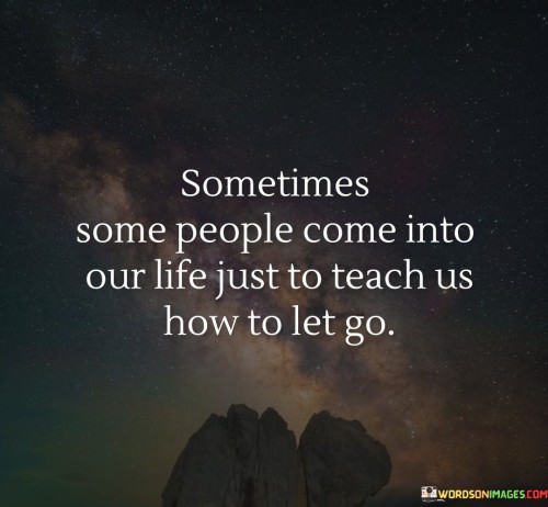 "Sometimes some people come into our life" acknowledges the transient nature of relationships. It recognizes that not all connections are meant to last forever and that some people may enter our lives for a specific purpose or lesson.

"Just to teach us how to let go" suggests that these individuals play a role in teaching us the art of detachment and accepting that not all relationships or situations are meant to be permanent.

In essence, this quote reminds us that some people may enter our lives for a specific reason, and that reason may be to help us learn the importance of letting go. It encourages us to recognize when it is time to release attachments that no longer serve us and to embrace the process of moving on. Letting go can be challenging, but these encounters can be valuable opportunities for personal growth and self-discovery. By acknowledging the impermanence of certain connections and embracing the lessons they offer, we can develop greater resilience and inner strength