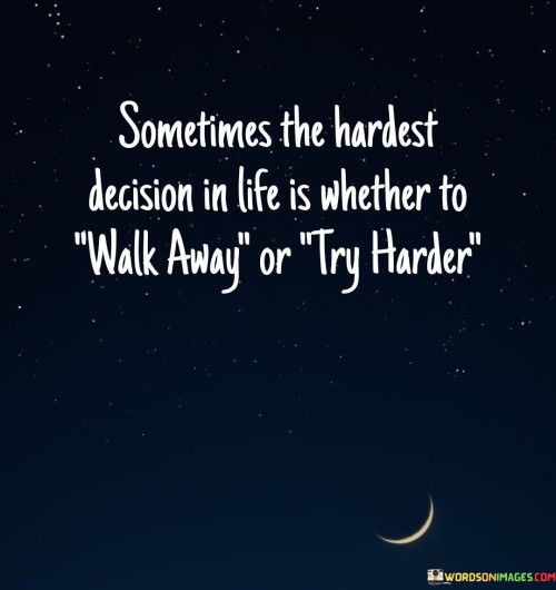"Sometimes the hardest decision in life is whether to walk away" acknowledges the complexity of deciding to leave a situation, relationship, or circumstance that is no longer serving our well-being or happiness.

"Or they harder" suggests that in certain instances, staying and confronting the difficulties may prove to be even more challenging than walking away. This acknowledges that making a commitment to face adversity and work through problems can be demanding and emotionally taxing.