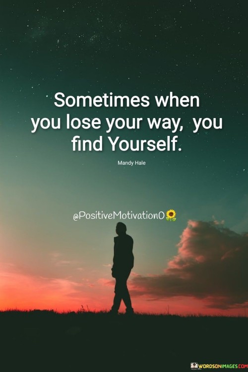 This thought-provoking quote speaks to the transformative potential of losing one's way in life. It suggests that moments of confusion, uncertainty, or feeling lost can lead to self-discovery and a deeper understanding of oneself.

"Sometimes when you lose your way" acknowledges that everyone experiences periods of uncertainty or difficulty in their journey through life. It recognizes that feeling lost can be disorienting and challenging.

"You find yourself" suggests that in these moments of struggle, introspection, and self-reflection, individuals have the opportunity to rediscover their true identity, values, and purpose.