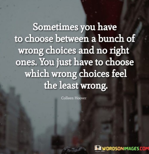 "Sometimes you have to choose between a bunch of wrong choices" acknowledges that in certain circumstances, the available choices may all have negative consequences or not align with one's desires or values.

"And no right ones" emphasizes that there may not be a clear or perfect solution to the situation, leaving one to grapple with difficult decisions.

"You just have to choose which wrong choices feel the least wrong" suggests that in these situations, one must make a decision based on their best judgment and intuition. It involves assessing the options and selecting the one that seems to have the least negative impact or is most aligned with one's principles.