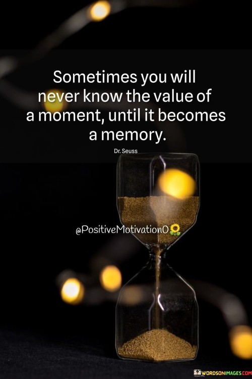 "Sometimes you will never know the value of a moment" acknowledges that in the present moment, we may not fully grasp the true importance or impact of certain experiences.

"Until it becomes a memory" suggests that it is often in retrospect, when the moment has become a memory, that we come to understand its true value and significance.

In essence, this quote encourages us to cherish and be fully present in the moments we have, even if we may not fully comprehend their worth at the time. It serves as a reminder to appreciate the beauty and significance of each moment as it unfolds, for it will one day become a cherished memory that we hold dear. It also emphasizes the importance of reflecting on our past experiences and memories, as they can provide valuable lessons and insights into our lives. By treasuring each moment and embracing the memories they create, we can cultivate a deeper sense of gratitude and a richer appreciation for the journey of life.