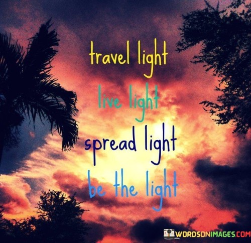 This quote advocates minimalism. "Travel Light" suggests unburdening life's complexities. "Live Light" emphasizes simplicity, fostering a mindful existence. "Spread Light" prompts sharing positivity and kindness. "Be The Light" underscores being a source of inspiration and goodness.

The quote encapsulates a guiding philosophy. "Travel Light" embodies a clutter-free mindset. "Live Light" denotes a simplified lifestyle. "Spread Light" signifies promoting positivity. "Be The Light" symbolizes being a beacon of hope and love.

In essence, the quote inspires a purposeful life. "Travel Light" encourages letting go of excess. "Live Light" echoes mindfulness. "Spread Light" and "Be The Light" cultivate a life enriched by compassion, emanating positivity and serving as a guiding light to others.