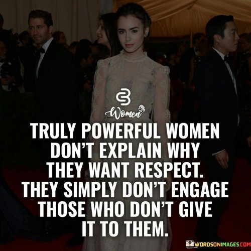 The quote "Truly powerful women don't explain why they want respect; they simply don't engage those who don't give it to them" encapsulates the essence of self-respect, personal boundaries, and the empowerment of women. It conveys the idea that women who possess true power and inner strength do not feel the need to justify their desire for respect or engage with those who fail to offer it. Instead, they choose to disengage from disrespectful individuals, prioritizing their own well-being and preserving their dignity.

The quote recognizes that respect is a fundamental aspect of human dignity and equality. It implies that truly powerful women understand their own worth and value, and they don't feel the need to explain or convince others of it. They possess an unwavering confidence and self-assuredness that allows them to set clear boundaries and make choices that honor their own self-respect.

Rather than engaging in arguments, explanations, or justifications, these women choose to disengage from individuals who do not treat them with the respect they deserve. They recognize that their time, energy, and emotional well-being are precious and should not be wasted on those who fail to acknowledge their worth.The quote speaks to the autonomy and agency of powerful women, highlighting their ability to choose their battles and surround themselves with individuals who uplift and respect them. It signifies their ability to create a supportive and empowering environment that aligns with their values and aspirations.
Moreover, the quote challenges societal expectations that often place the burden on women to explain or justify their need for respect. It underscores the notion that respect should be given freely and unconditionally, and those who fail to offer it do not deserve the attention or engagement of truly powerful women.In essence, the quote "Truly powerful women don't explain why they want respect; they simply don't engage those who don't give it to them" emphasizes the importance of self-respect, personal boundaries, and choosing one's battles. It encourages women to recognize their own worth, set clear boundaries, and disengage from those who do not offer them the respect they deserve. It reflects the empowerment and agency of women who prioritize their well-being and refuse to engage in relationships or situations that undermine their dignity and self-worth.