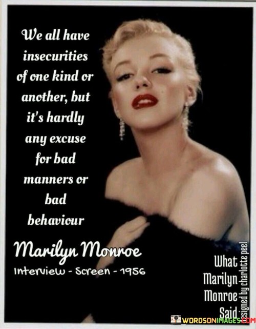 The quote "We all have insecurities of one kind or another, but it's hardly any excuse for bad manners or bad behavior" highlights the universal experience of insecurities while emphasizing that they should not serve as justification for treating others poorly. It acknowledges that each person grapples with their own vulnerabilities, but it firmly states that such personal struggles should not be used as a reason to exhibit disrespectful or harmful conduct towards others.In recognizing that everyone harbors insecurities, the quote promotes empathy and understanding. It reminds us that despite our differences, we share a common humanity characterized by moments of self-doubt and uncertainty. However, it strongly asserts that these internal struggles should never be an excuse to display bad manners or engage in negative behavior.By stating that insecurities are "hardly any excuse" for such conduct, the quote underscores the importance of personal accountability and treating others with kindness and respect. It implies that regardless of one's internal battles, we are responsible for how we treat and interact with others.The quote emphasizes the significance of maintaining good manners and positive behavior, even in the face of personal insecurities. It suggests that true strength lies in rising above our own struggles and demonstrating compassion, consideration, and respect towards others. It urges individuals to take responsibility for their actions and to understand that the impact of their behavior on others should never be diminished or justified by personal insecurities.Furthermore, the quote highlights the importance of cultivating self-awareness and actively working on personal growth. It suggests that acknowledging one's insecurities should serve as a catalyst for self-reflection, empathy, and growth rather than as an excuse for mistreating others.Ultimately, the quote "We all have insecurities of one kind or another, but it's hardly any excuse for bad manners or bad behavior" reinforces the values of empathy, accountability, and respect. It reminds us that while we may grapple with our own internal struggles, it is imperative to rise above them and treat others with kindness and consideration. It challenges us to cultivate self-awareness, foster personal growth, and recognize that our insecurities should never be used as a justification for mistreating others.