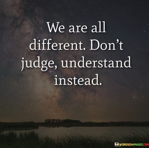 The quote promotes empathy and acceptance. "We are all different. Don't judge, understand instead" encourages refraining from making judgments about others and instead striving to comprehend their unique perspectives and experiences.

The quote speaks to the power of compassion and open-mindedness. It implies that seeking to understand rather than jumping to conclusions fosters a more inclusive and harmonious society.

In essence, the quote celebrates the importance of treating each other with respect and empathy. It underscores the idea that embracing diversity and showing a willingness to learn about others' viewpoints can lead to greater understanding and unity. This sentiment reflects the value of embracing differences and promoting positive interactions based on empathy and acceptance.