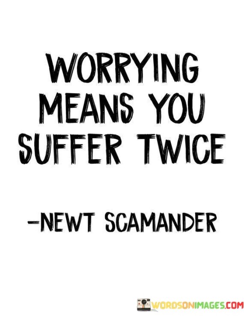 The quote conveys that worrying is a fruitless endeavor that doubles the suffering. When individuals worry excessively, they experience the emotional distress twice: first in their minds through anxious thoughts and secondly in reality, if the feared outcome materializes. Worrying amplifies the negative impact of challenges and often leads to unnecessary stress and anxiety.

Worrying is a mental activity that often consumes energy without providing solutions. Instead of alleviating the problem, it intensifies emotional distress, making individuals suffer twice over the same issue. This repetitive cycle of suffering affects mental and physical well-being, hindering individuals from finding constructive ways to address their concerns.

The quote serves as a reminder to practice mindfulness and focus on solutions rather than dwelling on worries. By acknowledging that worrying is unproductive, individuals can redirect their energy toward taking proactive steps to resolve challenges. Embracing a more positive and solution-oriented mindset can reduce suffering and promote emotional resilience.