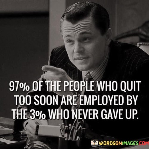 The statement "97% of the people who quit too soon are employed by the 3% who never gave up" conveys a powerful message about perseverance, determination, and the difference between those who persist in pursuing their goals and those who give up prematurely. In this context, the 97% represents the majority of individuals who, for various reasons, choose to abandon their pursuits when faced with challenges or setbacks. They may become discouraged by obstacles, lack of immediate results, or a fear of failure. As a result, they abandon their endeavors before they have a chance to achieve success. On the other hand, the 3% represents a smaller group of individuals who exhibit unwavering determination and resilience. They refuse to give up on their aspirations, no matter how difficult the journey may be. They persevere through hardships, learn from failures, and stay committed to their vision. The statement suggests that the 3% who never give up are more likely to achieve success, both in their personal endeavors and in the professional realm. Their perseverance, tenacity, and refusal to quit set them apart from the majority, enabling them to reach their goals and dreams. The relationship between the two groups symbolizes a broader lesson about the importance of perseverance and resilience in life. When we are faced with challenges or setbacks, it is natural to feel tempted to quit or doubt our abilities. However, the statement reminds us that success often lies in pushing through these difficulties and continuing to pursue our dreams. The 97% who quit too soon may miss out on potential opportunities for growth, success, and fulfillment. Their choices and actions may inadvertently benefit the 3% who persevere, as these determined individuals are more likely to create their own paths to success and may even provide employment or opportunities for others. The message encourages us not to be discouraged by obstacles but to learn from failures, adapt, and persist in our pursuits. It is a reminder that success often requires dedication, hard work, and the willingness to persevere even when the odds seem against us. In conclusion, "97% of the people who quit too soon are employed by the 3% who never gave up" conveys the significance of perseverance and determination in achieving success. It inspires us to embrace challenges and setbacks as opportunities for growth and to persist in our goals, regardless of the difficulties we may encounter. By adopting the resilience of the 3%, we increase our chances of attaining our aspirations and making a positive impact on our lives and the lives of others.
