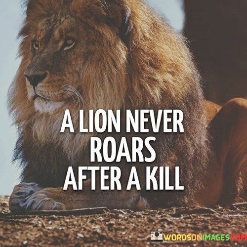 The statement "A lion never roars after a kill" highlights an interesting behavior observed in the animal kingdom, particularly among lions, and draws a meaningful analogy for human behavior. In the context of lions, roaring is often associated with various forms of communication, including signaling territory, asserting dominance, or calling for other members of their pride. However, it is observed that after a successful hunt and kill, lions do not roar triumphantly. The analogy carries a profound message about humility and restraint. When applied to human behavior, it encourages us to exhibit grace and modesty in our achievements, recognizing that true strength and success do not require grand displays of self-promotion or arrogance.  A person who accomplishes something significant or achieves a goal does not need to boast or seek validation from others through excessive showmanship. Rather, they can display a sense of inner confidence and contentment, understanding the value of their achievements without the need for external validation. By refraining from "roaring after a kill," we avoid arrogance and the risk of alienating others. Humility allows us to connect with others in a more genuine and compassionate manner, fostering positive relationships and inspiring others through our actions rather than through boastful words. Additionally, exhibiting humility helps us remain grounded and maintain a sense of perspective. It reminds us that success is not solely about individual achievements but can be the result of teamwork, support from others, and a combination of various factors.