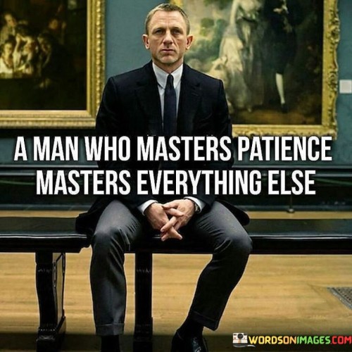 The statement "A man who masters patience masters everything else" underscores the profound significance of patience as a fundamental virtue that can positively impact all aspects of life. Patience is the ability to remain calm and composed in the face of challenges, delays, or adversity. It involves having the self-discipline to endure difficult circumstances without losing one's temper or becoming frustrated. When a person masters patience, they gain a range of benefits that can lead to success and fulfillment in various areas of life: Problem-solving: Patient individuals approach problems with a calm and focused mindset. They are more likely to think critically and explore various solutions before making decisions. Emotional intelligence: Patience is closely linked to emotional intelligence, enabling individuals to better understand and manage their emotions and reactions. Relationships: Patience fosters better communication and empathy in relationships. It allows individuals to listen attentively, give others the space to express themselves, and resolve conflicts more effectively. Goal achievement: Patience is essential in pursuing long-term goals. It prevents hasty decisions, provides the perseverance needed to overcome obstacles, and fosters resilience in the face of setbacks. Learning and growth: Patient individuals are open to learning and personal growth. They recognize that progress often takes time and effort and are willing to invest in their development.