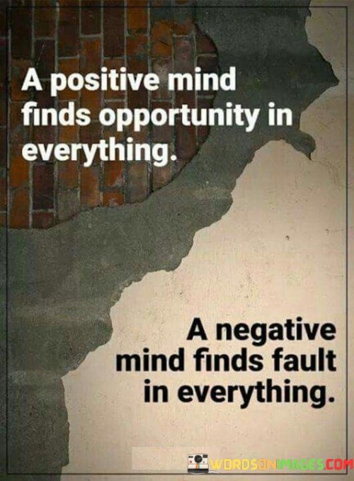 The statement "A positive mind finds opportunity in everything; a negative mind finds faults in everything" highlights the contrasting perspectives and attitudes that individuals can adopt when approaching life's experiences and challenges.

A positive mind is characterized by an optimistic outlook and a willingness to see the potential for growth and success even in difficult situations. Such individuals tend to focus on solutions, possibilities, and the silver linings amid challenges. They view setbacks as learning opportunities and approach life with a sense of hope and enthusiasm. By having a positive mindset, they are more likely to attract opportunities and find ways to turn obstacles into stepping stones towards their goals.

On the other hand, a negative mind tends to be pessimistic and critical, always looking for flaws and problems in any situation. Such individuals might dwell on what could go wrong, feel overwhelmed by challenges, and struggle to see the potential for growth or success. Their focus on faults and limitations can hinder their progress and prevent them from seizing opportunities that may be present.

The difference between these two mindsets lies in their perception of events and their overall approach to life. While both positive and negative experiences are a part of life, a positive mind seeks to learn, adapt, and grow from them, while a negative mind tends to dwell on the negative aspects, hindering personal growth and progress.

Embracing a positive mindset can have several benefits, including:

Resilience: A positive mind is more resilient and better equipped to bounce back from setbacks and challenges.

Creativity: A positive mindset encourages creativity and innovative thinking when approaching problems and finding solutions.

Improved well-being: Positive thinking is associated with reduced stress, better mental health, and improved overall well-being.

Attracting opportunities: A positive attitude can draw opportunities and positive outcomes, as others are often drawn to optimistic and proactive individuals.

Enhanced relationships: A positive mindset fosters better interpersonal relationships, as it promotes understanding, empathy, and a constructive approach to communication.

Cultivating a positive mindset is a skill that can be developed with conscious effort and practice. It involves self-awareness, reframing negative thoughts, focusing on gratitude, and surrounding oneself with positive influences.