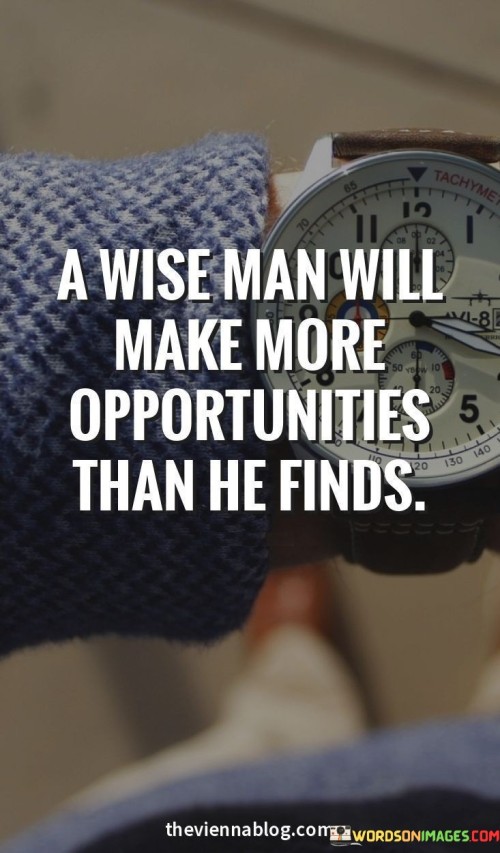 The statement "A wise man will make more opportunities than he finds" highlights the proactive and resourceful nature of wise individuals when it comes to creating opportunities in life. Wise individuals possess a combination of experience, knowledge, and discernment, which enables them to approach situations with a thoughtful and strategic mindset. Rather than passively waiting for opportunities to come their way, they take initiative and actively seek ways to create new possibilities for themselves and others. There are several ways in which a wise person can make more opportunities: Self-development: Wise individuals invest in their personal and professional growth. They continuously seek to expand their skills, knowledge, and networks, which opens doors to new opportunities. Innovation and problem-solving: Wise individuals possess a creative and innovative approach to problem-solving. They are quick to identify challenges and find unique solutions that can lead to opportunities for improvement or advancement. Networking and collaboration: Wise individuals understand the value of building relationships and working with others. They leverage their networks to create collaborative opportunities and form partnerships that can lead to mutual benefits. Risk-taking: Wise individuals are willing to take calculated risks when they see potential rewards. They weigh the potential outcomes and make informed decisions, which can lead to opportunities for growth and success. Embracing change: Wise individuals are adaptable and open to change. They recognize that opportunities can arise from shifts in circumstances and are willing to embrace new possibilities. Positive attitude: Wise individuals maintain a positive attitude and optimism, even in challenging situations. Their mindset allows them to see potential opportunities amidst adversity. Mentorship and guidance: Wise individuals often act as mentors and guides to others. By supporting and empowering others, they create opportunities for personal growth and success in their mentees. In contrast to simply waiting for opportunities to present themselves, a wise person actively takes steps to shape their circumstances and create opportunities aligned with their goals and values.