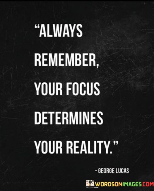 The statement "Always remember your focus determines your reality" emphasizes the profound impact that our thoughts, beliefs, and priorities have on shaping our experiences and the world we perceive. Our focus refers to where we direct our attention, energy, and thoughts. It encompasses our goals, values, and the things we choose to emphasize in our lives. The reality we experience is influenced by what we prioritize and concentrate on. Key points conveyed by this statement are: Perception and Interpretation: Our focus shapes how we perceive and interpret events, situations, and interactions. What we choose to pay attention to can color our understanding of the world around us.Mindset and Attitude: Our focus influences our mindset and attitude. If we focus on positive aspects and opportunities, we are more likely to maintain an optimistic and proactive outlook on life. Goal Achievement: Our focus on specific goals or objectives determines the actions we take to achieve them. A clear and unwavering focus on our aspirations drives us to work towards their realization. Resilience: Our focus affects how we respond to challenges and setbacks. A determined focus on finding solutions can foster resilience in the face of adversity. Manifestation: Our thoughts and focus play a role in the Law of Attraction, which suggests that what we focus on and believe can draw similar experiences into our lives. By recognizing the power of focus in shaping our reality, we can take conscious steps to align our thoughts and priorities with our desired outcomes. Here's how to leverage the influence of focus: Set Clear Goals: Clearly define your objectives and align your focus with what you want to achieve. This helps maintain direction and purpose in your actions. Practice Mindfulness: Be mindful of where your thoughts and attention wander. Cultivate awareness of negative thought patterns and consciously redirect your focus towards positive aspects. Cultivate a Positive Mindset: Focus on the good in life, practice gratitude, and maintain an optimistic outlook. Positive thinking can attract positive outcomes. Visualize Success: Use visualization techniques to mentally rehearse achieving your goals. This can boost your motivation and confidence. Prioritize Meaningful Activities: Focus on activities and relationships that bring fulfillment and contribute to your personal growth. Embrace the Present Moment: Be present in the here and now. Engaging fully in the present can improve focus and appreciation for the current experience.