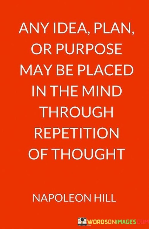 The statement "Any idea, plan, or purpose may be placed in the mind through repetition of thought" underscores the power of consistent and focused thinking in shaping our beliefs, attitudes, and goals. The process of repeating thoughts or ideas is a fundamental aspect of how the mind absorbs and internalizes information. When we repeatedly contemplate a particular idea, plan, or purpose, it gradually becomes ingrained in our subconscious mind. Several key points can be derived from this statement: Mind's Flexibility: The mind is remarkably adaptable and open to receiving new information. By repeating a thought or idea, we can influence the way our mind processes and stores that information. Shaping Beliefs: Our beliefs are formed and reinforced through repeated exposure to certain concepts or perspectives. If we consistently dwell on positive, empowering thoughts, we can cultivate a more optimistic and proactive mindset. Goal Setting: Repetition of a specific plan or purpose can solidify our commitment to achieving that goal. It reinforces our determination and motivates us to take consistent actions toward its attainment. Overcoming Limiting Beliefs: Repetition can also help challenge and overcome limiting beliefs. By consistently affirming positive and empowering thoughts, we can gradually replace self-doubt with confidence. Building Habits: Repetition is at the core of habit formation. By consistently practicing certain behaviors or thought patterns, we can create positive habits that contribute to our personal growth and success. Visualization and Manifestation: Repeatedly visualizing our goals or desired outcomes can enhance our ability to manifest those aspirations into reality.