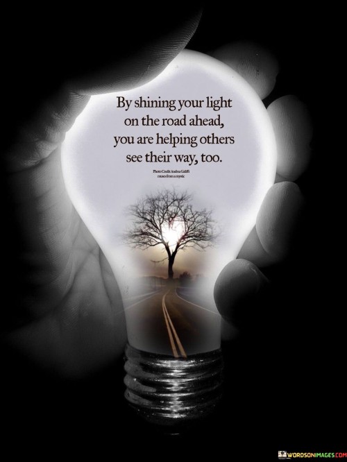 "By shining your light on the road ahead, you are helping others see their way too." This insightful quote conveys the importance of leading by example and offering guidance to those around us.

The metaphor of "shining your light" implies sharing your knowledge, wisdom, and positivity with others. It suggests being a beacon of inspiration and enlightenment, illuminating the path for those who may be struggling or uncertain.

The phrase "on the road ahead" signifies the journey of life and the challenges that come with it. By sharing your experiences and insights, you provide others with the tools they need to navigate their own challenges and make informed decisions.

The quote ultimately encourages a spirit of compassion and support. It reminds us that our actions have the power to uplift and empower others, and that by helping them find their way, we contribute to a brighter and more enlightened collective journey.