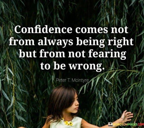 The quote "Confidence comes not from always being right but from not fearing to be wrong" highlights the true essence of confidence as being rooted in the absence of fear rather than in the need to always be correct. It suggests that genuine confidence emerges from a willingness to take risks, embrace vulnerability, and acknowledge that making mistakes is a natural part of growth and learning. True confidence is not about being infallible, but about having the courage to face challenges, admit when one is wrong, and persevere in the pursuit of personal and professional development.The quote challenges the misconception that confidence is solely derived from always being right or having all the answers. Instead, it emphasizes the importance of embracing the possibility of being wrong and seeing it as an opportunity for growth. It suggests that confidence is not rooted in the avoidance of mistakes, but rather in the ability to confront and learn from them.In summary, the quote "Confidence comes not from always being right but from not fearing to be wrong" redefines confidence as a state of fearlessness in the face of potential mistakes and failures. It highlights the importance of embracing vulnerability, taking risks, and seeing errors as stepping stones to personal growth. True confidence is not about always being correct, but about having the courage to face challenges, learn from mistakes, and continually evolve. It serves as a reminder to prioritize growth and learning over the need for constant perfection, fostering a mindset that embraces resilience, adaptability, and self-improvement.