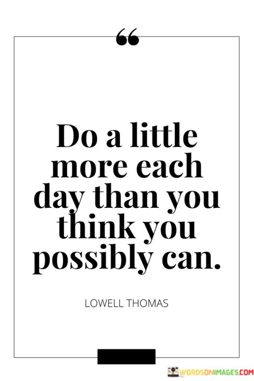 The statement "Do a little more each day than you think you possibly can" encourages individuals to push their boundaries and exceed their perceived limitations by taking small steps of progress each day. Key points conveyed by this statement are: Self-Expansion: By doing a little more each day, individuals challenge themselves to step out of their comfort zones and expand their capabilities. This mindset fosters personal growth and development. Incremental Progress: Small, consistent efforts add up over time and lead to significant achievements. Embracing this philosophy allows individuals to make steady progress toward their goals. Overcoming Self-Doubt: By pushing beyond what they believe is possible, individuals can overcome self-doubt and discover new strengths and potentials. Building Confidence: Taking on incremental challenges and achieving them builds self-confidence and a sense of accomplishment. Embracing Resilience: The willingness to do a little more each day cultivates resilience, as individuals learn to face and overcome obstacles. Continuous Improvement: The statement promotes a mindset of continuous improvement, where individuals seek to surpass their previous best and strive for excellence. Practicing "doing a little more each day" involves setting realistic goals and gradually increasing the level of challenge. It is about stretching one's limits in a sustainable and gradual manner. To implement this approach: Set Realistic Targets: Set achievable and realistic goals for each day, ensuring they are slightly beyond what you have done before. Celebrate Progress: Acknowledge and celebrate your achievements, no matter how small. Positive reinforcement boosts motivation.