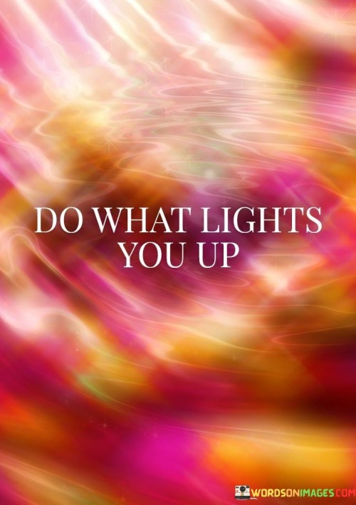 "Do what lights you up" is an empowering mantra that encourages individuals to pursue activities, goals, and passions that ignite their inner enthusiasm and joy. This phrase emphasizes the importance of aligning one's actions with their true desires and authentic self. It suggests that when you engage in activities that genuinely excite and inspire you, you are not only nurturing your own well-being but also radiating positivity to those around you.

This quote encourages people to explore their own interests and passions, regardless of external expectations or societal norms. It's a reminder that life is too short to spend it on activities that don't bring fulfillment. By following what lights you up, you not only find a sense of purpose and satisfaction, but you also become a source of inspiration to others who may be seeking their own paths of happiness.

Furthermore, "do what lights you up" promotes a sense of self-discovery and personal growth. It invites individuals to continually explore new avenues, learn about themselves, and evolve in ways that align with their passions. This quote is a call to take risks, step out of comfort zones, and embrace the journey of self-exploration, all in pursuit of the activities and experiences that truly bring about happiness and fulfillment.