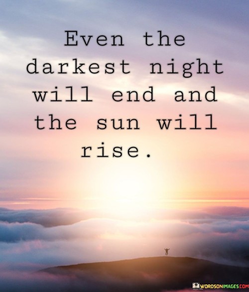 "Even the darkest night will end and the sun will rise" is a quote from Victor Hugo's novel "Les Misérables." This quote is often interpreted as a message of hope and resilience. In the context of the novel, it represents the idea that no matter how dire the circumstances may seem, there is always the potential for positive change and a better future. The "darkest night" symbolizes periods of extreme hardship, suffering, or despair that individuals or societies might go through. This could be a metaphor for personal struggles, social injustices, or even larger historical events. The image of the "sun rising" represents the dawn of a new day, signifying renewal, progress, and the emergence of better times. The quote encourages readers to endure difficulties with the knowledge that challenges are temporary and that a brighter future awaits.

The quote's enduring popularity lies in its universal applicability. It resonates with people facing personal challenges, reminding them that even in their darkest moments, there is a possibility of overcoming adversity. On a broader scale, the quote serves as a source of inspiration for individuals striving to make a positive impact on their communities or the world. It has been embraced as a mantra of hope, reminding us that even in the face of seemingly insurmountable obstacles, human resilience and the capacity for change can prevail. The quote's message is not only one of solace but also a call to action, encouraging individuals to persevere and work towards brighter days, even when the path seems uncertain.