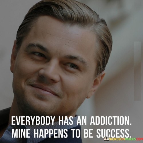 The quote "Everybody Has An Addiction, Mine Happens To Be Success" draws a metaphorical parallel between addiction and the pursuit of success. In the first paragraph of 40 words, it suggests that just as some individuals struggle with addictions, the speaker's "addiction" is their unwavering drive for success. This comparison conveys the intensity of their commitment to achieving their goals.

The second paragraph of 40 words highlights the underlying message that dedicating oneself wholeheartedly to success can be as compelling as an addiction. The word choice implies an unrelenting focus on personal and professional advancement. This mindset can lead to consistent effort, resilience in the face of challenges, and continuous improvement.

The third paragraph of 40 words emphasizes the individuality of ambitions. While some addictions may have negative connotations, the quote reframes the concept in a positive light by associating it with success. This unique perspective encourages individuals to channel their passions and determination into constructive pursuits, harnessing their "addiction" for positive growth.