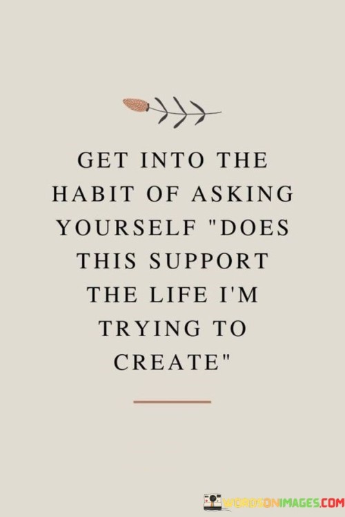 The statement "Get into the habit of asking yourself, 'Does this support the life I'm trying to create?'" encourages individuals to cultivate a mindful and intentional approach to their decisions and actions, ensuring that they align with their desired life goals and aspirations. Key points conveyed by this statement are: Mindful Decision-Making: The statement emphasizes the importance of being mindful and conscious of the choices we make in our daily lives. Alignment with Goals: By asking this question, individuals ensure that their decisions and actions are in line with the life they envision for themselves. Creating a Purposeful Life: The statement encourages individuals to actively shape their lives in a way that reflects their values and aspirations. Evaluating Priorities: By regularly asking this question, individuals can prioritize activities and relationships that contribute positively to their desired life path. Embracing Intentionality: The statement promotes intentional living, where individuals proactively make choices that support their long-term objectives. To incorporate the habit of asking, "Does this support the life I'm trying to create?": Define Your Life Vision: Have a clear vision of the life you want to create, encompassing various aspects such as career, relationships, health, and personal growth. Set Goals: Break down your vision into specific goals and objectives to work towards. Regularly Evaluate Choices: Before making decisions, pause to ask yourself whether the choice aligns with your vision and goals. Embrace Simplicity: Simplify your life by focusing on what truly matters and eliminating distractions that don't support your vision. Reflect on Prior Decisions: Review past decisions and assess their impact on your journey towards your desired life. Surround Yourself with Like-Minded Individuals: Engage with people who share similar values and goals, as they can provide support and inspiration. Adapt and Learn: Be open to adapting your life plans as circumstances change, and use experiences as opportunities for growth.