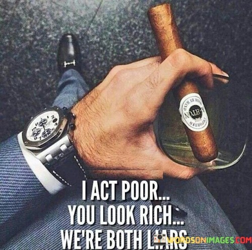 The statement "I act poor, you look rich, we're both liars" points out the often misleading nature of appearances and the way people may present themselves differently from their true financial situations or lifestyles.

Key points conveyed by this statement are:

Deceptive Appearances: The statement highlights that someone may choose to act or portray themselves as financially disadvantaged (acting poor) while another person may appear wealthy (look rich).

Concealing the Truth: Both individuals, despite their differing presentations, are described as "liars" because they are not being transparent about their actual financial circumstances.

Social Perceptions: The statement sheds light on the social expectations and pressures that lead people to present themselves in certain ways to fit into particular roles or groups.

Disparity and Discontent: It implies that societal pressures to appear richer or poorer than one is can lead to feelings of inauthenticity and dissatisfaction.

Financial Mindset: The statement may suggest that the focus on outward appearances or perceptions about wealth can distract from more important financial considerations, such as responsible money management and financial planning.

To understand the implications of this statement:

Embrace Authenticity: Instead of trying to fit into perceived social norms, embrace authenticity and be true to your own financial situation and goals.

Avoid Comparisons: Resist the urge to compare yourself to others based on appearances, as it can lead to unnecessary stress and discontent.

Financial Responsibility: Focus on prudent financial habits, such as budgeting, saving, and investing, rather than trying to maintain a certain image.

Personal Values: Align your financial decisions with your personal values and priorities, regardless of societal expectations.

Supportive Discussions: Encourage open conversations about money and financial matters, reducing the stigma associated with financial struggles or successes.