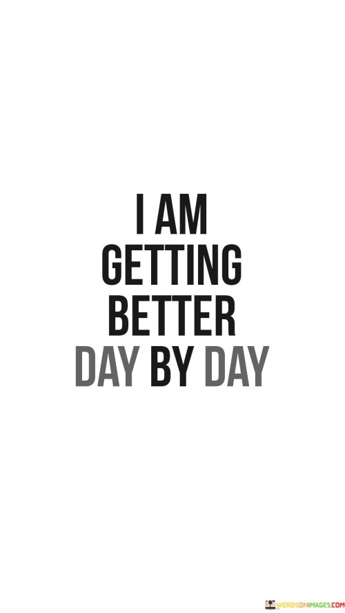 The quote "I am getting better day by day" reflects an optimistic perspective on personal growth. It acknowledges the gradual nature of self-improvement, emphasizing that progress is a continuous journey. This quote encapsulates the idea that every day brings opportunities for enhancement and learning. It serves as a reminder to be patient and consistent in one's efforts.

"I am getting better day by day" encapsulates a positive mindset towards self-improvement. It acknowledges that growth isn't sudden but occurs through consistent efforts over time. This quote underscores the importance of embracing the journey of becoming a better version of oneself. It encourages perseverance and self-compassion, reflecting the understanding that progress takes time.

The phrase "I am getting better day by day" signifies an ongoing commitment to personal development. It suggests that each day presents a chance for improvement, and the focus is on gradual advancement. This quote promotes self-awareness, self-acceptance, and the willingness to learn and evolve. It inspires individuals to celebrate small victories and acknowledge the power of consistent effort.