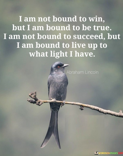 The statement "I Am Not Bound To Win But I Am Bound To Be True; I Am Not Bound To Succeed But I Am Bound To Live Up To What Light I Have" reflects a commitment to authenticity and integrity in one's pursuits. It signifies that while achieving victory or success is not guaranteed, remaining true to oneself and striving to fulfill one's potential is a moral obligation.

The first part of the statement highlights the importance of being genuine and staying true to one's values and principles. It acknowledges that the journey may not always result in victory, but the authenticity of the effort remains a constant.

The second part of the statement underscores the obligation to make the most of one's capabilities and opportunities, regardless of the outcome. It emphasizes the responsibility to make a positive impact based on the knowledge and understanding one possesses.