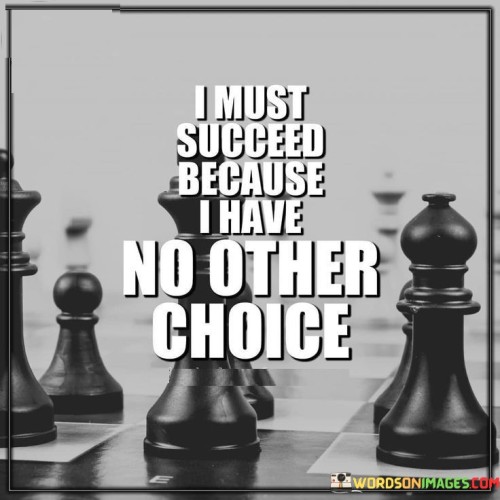 The statement "I Must Succeed Because I Have No Other Choice" conveys a powerful determination to achieve success driven by a sense of necessity. It implies that the individual's commitment to success is unwavering, driven by the absence of alternative options.

The statement reflects a resilient attitude and a refusal to settle for less than one's goals. It suggests that the individual is willing to do whatever it takes to overcome obstacles and achieve their desired outcomes.

In essence, the statement emphasizes a strong sense of purpose and a willingness to persevere despite challenges. It underscores the depth of commitment and the recognition that success is not merely a desire but a necessity for the individual's well-being or aspirations. This resolute mindset can be a driving force in propelling the individual toward their goals.