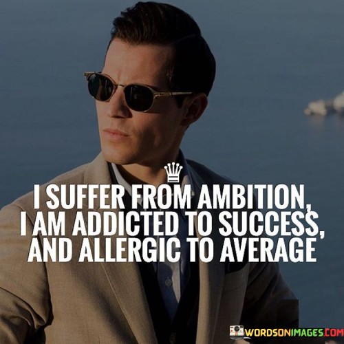 The statement "I Suffer From Ambition, I Am Addicted To Success, and Allergic to Average" conveys a profound dedication to excellence and a rejection of mediocrity. It suggests that the individual's drive for achievement is so strong that it is almost like a compulsive need, while any notion of settling for less than exceptional is unacceptable.

The statement reflects an intense desire for progress and distinction. It implies that the individual is highly motivated by the pursuit of success and excellence, and they cannot settle for anything that falls short of their aspirations.

In essence, the statement promotes a mindset of unyielding determination and a refusal to conform to mediocrity. It encourages individuals to continuously challenge themselves, push their boundaries, and strive for greatness. This resolute attitude can fuel extraordinary efforts, leading to outstanding accomplishments and a life that consistently exceeds expectations.