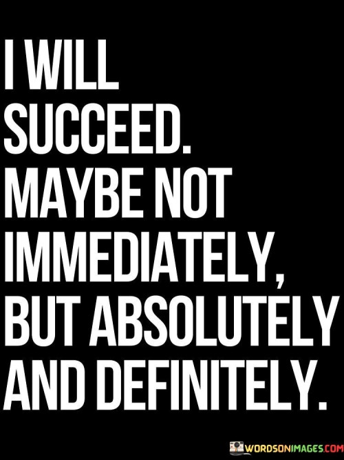 The statement "I Will Succeed, Maybe Not Immediately But Absolutely and Definitely" reflects a resolute belief in achieving success, even if it takes time. It conveys the idea that the individual is confident in their abilities and unwavering in their commitment to realizing their goals.

The statement suggests a patient and determined mindset. It acknowledges that success may not come instantly, but the individual is certain that their efforts will eventually lead to the desired outcome.

In essence, the statement promotes a balanced perspective on success. It encourages individuals to remain persistent and committed while understanding that the journey might involve challenges and delays. This mindset can provide motivation to stay on course, weather obstacles, and ultimately achieve their aspirations with confidence and determination.