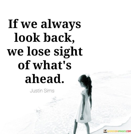 The quote "If we always look back, we lose sight of what's ahead" reminds us of the importance of focusing on the present and the future rather than getting stuck in the past. It suggests that constantly dwelling on past experiences, regrets, or nostalgia can hinder our ability to move forward, grow, and embrace new opportunities. The quote encourages us to maintain a forward-looking perspective, allowing us to maintain clarity, optimism, and a sense of direction in our lives.The quote underscores the idea that our attention and energy should be directed towards the present and future rather than being fixated on the past. While reflecting on past experiences can provide valuable lessons and insights, constantly dwelling on what has already happened can prevent us from fully embracing the possibilities and potential that lie ahead.By looking back excessively, we may become trapped in a cycle of regret, nostalgia, or longing, which can impede personal growth and prevent us from seizing new opportunities. It is essential to acknowledge the past and learn from it, but it is equally important to focus on the present moment and look ahead with anticipation and an open mind.In summary, the quote "If we always look back, we lose sight of what's ahead" encourages us to prioritize the present moment and look towards the future with optimism. It reminds us that continuously dwelling on the past can hinder our ability to move forward, embrace new opportunities, and fully experience the potential that lies ahead. By focusing on the present, learning from the past, and maintaining a forward-looking perspective, we can navigate life with clarity, purpose, and anticipation for what the future holds.