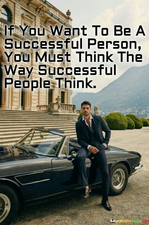 The statement "If You Want To Be A Successful Person, You Must Think The Way Successful People Think" underscores the significance of adopting a mindset aligned with success. It suggests that cultivating the thought patterns, attitudes, and behaviors of successful individuals is crucial for achieving similar outcomes.

The statement reflects the idea that success is often rooted in certain beliefs and approaches. It implies that by emulating the thought processes and habits of accomplished individuals, one can better navigate challenges, set clear goals, and make effective decisions.

In essence, the statement promotes a mindset of learning and adaptation. It encourages individuals to study the strategies and philosophies of successful people and apply them to their own lives. By integrating these principles into their thinking, individuals can increase their chances of achieving their goals and experiencing personal and professional growth.