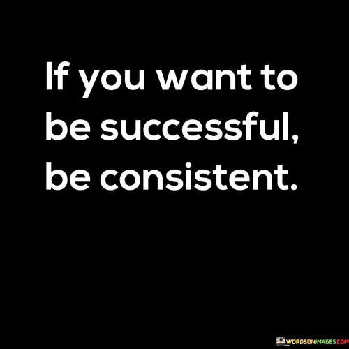 The statement "If You Want To Be Successful, Be Consistent" underscores the importance of maintaining steady effort and dedication in the pursuit of success. It suggests that achieving meaningful outcomes requires a commitment to consistently working toward one's goals.

The statement reflects the idea that success is often the result of cumulative actions over time. It implies that by staying focused and persistent, individuals can make progress, overcome obstacles, and eventually realize their aspirations.

In essence, the statement promotes a mindset of perseverance and discipline. It encourages individuals to prioritize consistency in their actions, choices, and habits. By avoiding the trap of inconsistency and embracing a steadfast approach, individuals can create a foundation for long-term achievement and personal growth.