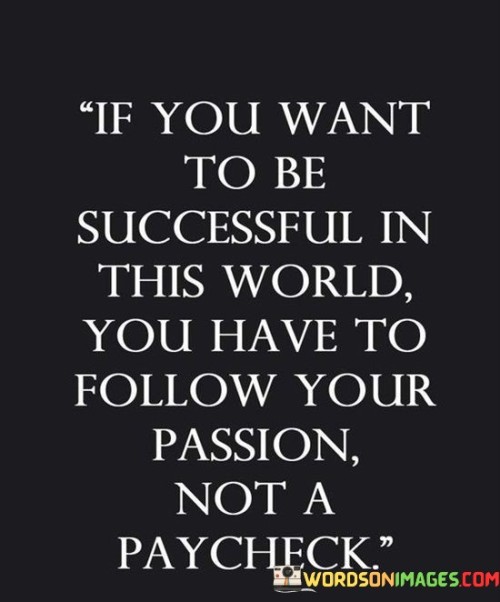 The statement "If You Want To Be Successful In This World, You Have To Follow Your Passion, Not a Paycheck" emphasizes the importance of pursuing one's genuine interests and passions in the journey toward success. It suggests that aligning with one's true calling leads to more fulfilling and meaningful achievements than simply chasing monetary rewards.

The statement reflects the idea that authentic passion fuels dedication and innovation. It implies that when individuals are genuinely engaged in their pursuits, they are more likely to put in the effort required to excel, leading to a higher likelihood of success.

In essence, the statement promotes a mindset of purpose-driven action. It encourages individuals to prioritize what genuinely resonates with them, rather than solely focusing on financial gains. By pursuing passions, individuals can tap into their innate talents, find deeper fulfillment, and make a positive impact in their chosen endeavors, ultimately contributing to a well-rounded and successful life.