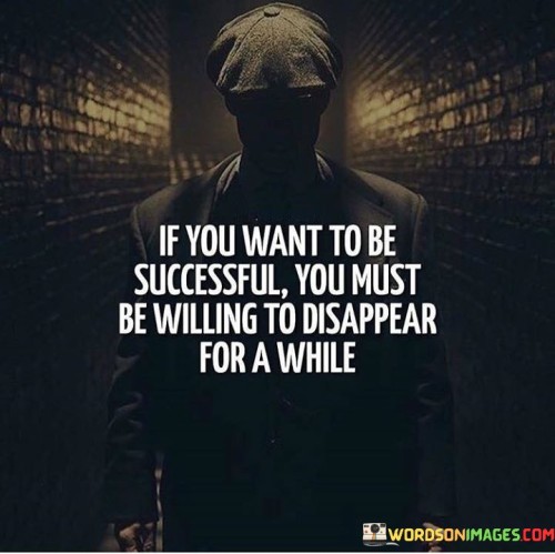 The statement "If You Want To Be Successful, You Must Be Willing To Disappear for a While" suggests that achieving success often requires periods of intense focus, dedication, and isolation. It implies that individuals need to temporarily detach from distractions and commitments to fully immerse themselves in their pursuits.

The statement reflects the idea that dedicating time and energy to one's goals may involve sacrificing other activities and social engagements. It implies that during certain phases, individuals might need to prioritize their work and temporarily step back from other aspects of their lives.

In essence, the statement promotes a mindset of prioritization and dedication. It encourages individuals to recognize that, at times, achieving success demands concentrated effort and time away from the usual routine. By embracing these moments of focused work, individuals can make significant strides toward their goals and increase their chances of attaining meaningful accomplishments.