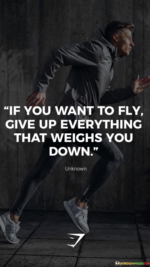 The statement "If you want to fly, give up everything that weighs you down" conveys the idea that to achieve growth, progress, and success, individuals must let go of burdens and hindrances that hold them back. Key points conveyed by this statement are: Letting Go of Baggage: The statement suggests that to move forward in life, individuals need to release emotional, mental, and physical baggage that hinders their growth. Embracing Freedom: Giving up what weighs you down leads to a sense of freedom and liberation, enabling individuals to soar to new heights. Pursuing Aspirations: By shedding burdens, individuals can focus on their goals and aspirations without the constraints of unnecessary limitations. Self-Reflection: The statement encourages self-reflection to identify what hinders personal growth and the courage to release those hindrances. Personal Development: Letting go of what weighs us down promotes personal development and a positive mindset. To apply the principle of letting go to achieve personal growth: Identify Negative Patterns: Recognize harmful habits, negative beliefs, and toxic relationships that may be holding you back. Release Emotional Baggage: Practice forgiveness and letting go of past grievances to free yourself from emotional burdens. Prioritize Goals: Focus on your aspirations and what truly matters to you, allowing you to allocate your time and energy more effectively. Surround Yourself with Support: Build a supportive network of people who uplift and encourage your growth. Embrace Change: Be open to change and willing to adapt to new circumstances and opportunities. Cultivate Positivity: Foster a positive outlook, embracing challenges as opportunities for growth.