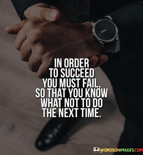 The statement "In Order To Succeed, You Must Fail So That You Know What Not To Do the Next Time" underscores the role of failure as a valuable teacher on the path to success. It suggests that experiencing failures provides crucial lessons that inform better strategies and decisions in the future.

The statement reflects the idea that setbacks can offer insights and wisdom. It implies that each failure offers an opportunity for reflection and learning, enabling individuals to refine their approaches and make more informed choices moving forward.

In essence, the statement promotes a mindset of growth and adaptation. It encourages individuals to view failures as stepping stones rather than roadblocks, recognizing their potential to guide them toward eventual success. By embracing failure as a source of knowledge, individuals can navigate challenges with greater resilience and make meaningful progress in their pursuits.