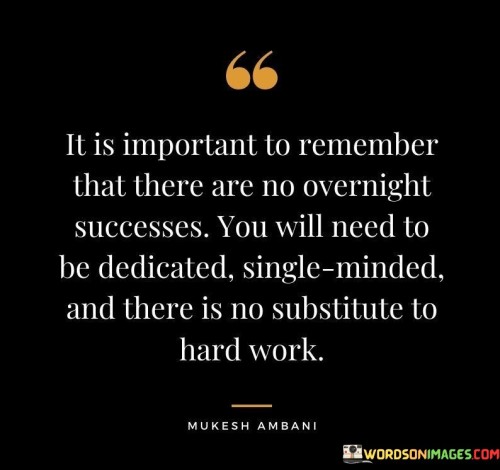 The statement "It Is Important To Remember That There Is No Overnight Success; You Will Need To Be Dedicated, Single-Minded, and There Is No Substitute to Hard Work" emphasizes the reality that genuine success is the result of consistent effort and commitment over time. It suggests that achieving meaningful goals requires unwavering dedication, focused determination, and a strong work ethic.

The statement reflects the idea that shortcuts and quick fixes cannot replace the value of persistent hard work. It implies that those who attain remarkable accomplishments do so through sustained effort, continuous learning, and an unwavering focus on their objectives.

In essence, the statement promotes a mindset of perseverance and authenticity. It encourages individuals to avoid the allure of overnight success myths and instead embrace the journey of steady progress. By acknowledging the importance of dedication and hard work, individuals can navigate challenges, learn from setbacks, and ultimately achieve enduring success built on a solid foundation.